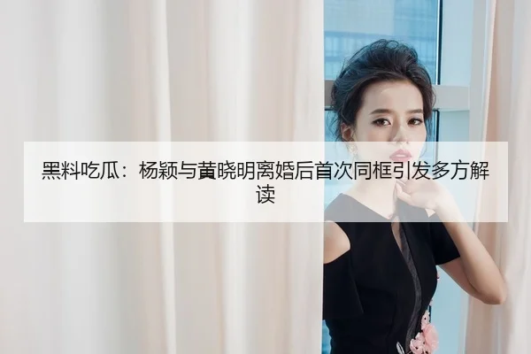 黑料吃瓜：杨颖与黄晓明离婚后首次同框引发多方解读