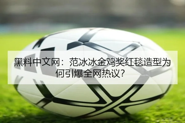 黑料中文网：范冰冰金鸡奖红毯造型为何引爆全网热议？