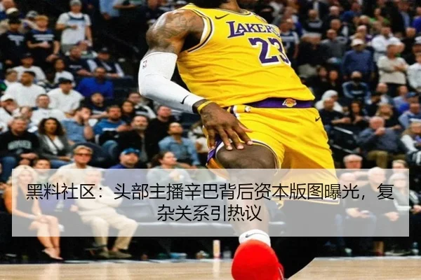 黑料社区：头部主播辛巴背后资本版图曝光，复杂关系引热议